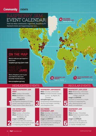 EVENTSCommunity
raspberrypi.org/magpi88 November 2016
PUT YOUR EVENT
ON THE MAP
raspberrypi.org/jam/add
Want to add your get-together?
List it here:
FIND OUT
ABOUT JAMS
Want a Raspberry Jam in your
area? Want to start one?
Email Ben Nuttall about it:
ben@raspberrypi.org
RASPBERRY JAM
EVENT CALENDAR
RASPBERRY JAM
BOGOTÁ
Bogotá, DC, Colombia
3
Find out what community-organised, Raspberry Pi-
themed events are happening near you…
2ND WIMBLEDON
RASPBERRY JAM
When: Sunday 13 November
Where: Wimbledon Library,
Wimbledon, UK
magpi.cc/2dNW4zu
Projects and talks from teachers
and children to help inspire people
in computing and using the Pi.
TOKYO RASPBERRY JAM
#007
When: Sunday 6 November
Where: Hodokubo 2-1-1, Hino,
Tokyo, Japan
magpi.cc/2dNUfT6
The Japanese Raspberry Pi Users
Group is putting on a Jam for
Tokyo locals to learn about the Pi.
RASPBERRY JAM BOGOTÁ
When: Saturday 19 November
Where: Avenida El Dorado Carrera
45 # 26 - 33, Bogotá, DC,
Colombia
miraspberrypi.com
Presentations and workshops at
the first and longest-running
Latin Raspberry Jam.
RASPBERRY JAM LEEDS
When: Wednesday 2 November
Where: Swallow Hill Community
College, Leeds, UK
magpi.cc/2dNPDfP
Everyone is invited for a couple
of hours of computing fun,
talks, demonstrations, and
hands‑on workshops.
BALTIMORE
RASPBERRY JAM
When: Saturday 3 December
Where: Digital Harbor Foundation
Tech Center, Baltimore, MD, USA
magpi.cc/2dNYFsU
Dedicate some time to exploring
the Raspberry Pi or working on
your own Pi projects.
RASPBERRY JAM
PRESTON
When: Monday 7 November
Where: Media Innovation Studio,
Preston, UK
magpi.cc/2dNRp0k
Learn, create, and share the
potential of the Raspberry Pi
at a family-friendly event.
REGULAR EVENTSHIGHLIGHTED EVENTS
TOKYO RASPBERRY JAM
#007
Hodokubo 2-1-1, Hino, Tokyo, Japan
1
BALTIMORE
RASPBERRY JAM
Baltimore, MD, USA
4
 