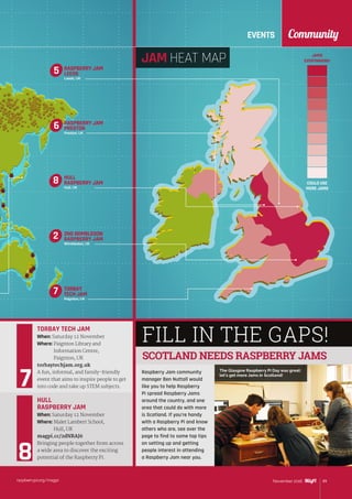 EVENTS Community
raspberrypi.org/magpi 89November 2016
FILL IN THE GAPS!
Raspberry Jam community
manager Ben Nuttall would
like you to help Raspberry
Pi spread Raspberry Jams
around the country, and one
area that could do with more
is Scotland. If you’re handy
with a Raspberry Pi and know
others who are, see over the
page to find to some top tips
on setting up and getting
people interest in attending
a Raspberry Jam near you.
TORBAY TECH JAM
When: Saturday 12 November
Where: Paignton Library and
Information Centre,
Paignton, UK
torbaytechjam.org.uk
A fun, informal, and family-friendly
event that aims to inspire people to get
into code and take up STEM subjects.
HULL
RASPBERRY JAM
When: Saturday 12 November
Where: Malet Lambert School,
Hull, UK
magpi.cc/2dNRAJ6
Bringing people together from across
a wide area to discover the exciting
potential of the Raspberry Pi.
SCOTLAND NEEDS RASPBERRY JAMS
2ND WIMBLEDON
RASPBERRY JAM
Wimbledon, UK
2
JAM HEAT MAP JAMS
EVERYWHERE!
COULD USE
MORE JAMS
The Glasgow Raspberry Pi Day was great:
let’s get more Jams in Scotland!
RASPBERRY JAM
PRESTON
Preston, UK
6
RASPBERRY JAM
LEEDS
Leeds, UK
5
TORBAY
TECH JAM
Paignton, UK
7
HULL
RASPBERRY JAM
Hull, UK
8
 