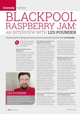 raspberrypi.org/magpi90 November 2016
Community
BLACKPOOL
RASPBERRY JAM:
INTERVIEW
How did you get involved in the
Raspberry Pi community?
“Since day one I have been a
staunch supporter of the Raspberry
Pi as a platform for social change
and invention. When I first
started in the community, I knew
nothing about programming and
electronics, but with the help of
the community and quite a lot of
rather basic questions, I quickly
understood what could be done
with the Raspberry Pi. The main
service that the community
provides is support. Without it,
the Raspberry Pi would just be
another single-board computer
vying for the attention of the
masses. The community embraced
the Raspberry Pi and created many
wonderful projects that benefit
everyone in many different ways.
Children learn to code, become
inspired through science and
engineering thanks to Astro Pi,
and learn how data can be used to
shape our lives. The community
are the backbone that support the
project, and I would like to say
thanks to every member of the
Raspberry Pi community.”
What was the first Raspberry Jam
you attended?
“My first Jam was in Manchester,
hosted by a fresh-faced Ben
Nuttall. At this Jam I met many
like-minded individuals, including
a rather young Amy Mather who
has now gone on to great things.
This Jam was one of the very first
to exist and, at the time, it was
testing the water as to how a Jam
should be organised. There were
lots of tables full of Raspberry Pis
being used to play videos using
XBMC, and children learning to
make games with Scratch and
doing basic Python programming.”
Why did you decide to start the
Blackpool Raspberry Jam?
“Blackpool isn’t exactly a tech
hub. Our transient population
relies on seasonal work and, as
such, Blackpool suffers from many
social issues, of which poverty is
one. I started Blackpool Raspberry
Jam as a way to introduce
computing and creating inventions
to the children of the area. We
take the Jam on the road to the
many libraries of Blackpool and its
surrounding boroughs. Blackpool
Libraries have supported our
Jam since day one and provide a
free venue inside a local library,
which means that we don’t have
to charge our attendees, and this
enables us to provide free access
to the Raspberry Pi.”
How did you go about organising
the first Blackpool Jam?
“Once I organised a venue with
Blackpool Libraries, the rest
just fell into place. I already had
plenty of Raspberry Pi computers,
power supplies, and cables. All I
needed were keyboards, mice, and
AN INTERVIEW WITH LES POUNDER
LES POUNDER
Les Pounder is a maker, author, and hacker
who lives in the UK. He regularly works with the
Raspberry Pi Foundation to deliver Picademy
training to teachers. He also writes a blog at bigl.es
for some of his crazy ideas.
Practical tips for running a Jam for your local community from the chief, Les Pounder
ontributor to the magazine
and Raspberry Jam runner
Les Pounder talks to us
about his experiences.
How did you find out about
Raspberry Pi?
“Having used Linux since the late
1990s, I was always on the lookout
for new Linux devices. Whilst
reading the BBC’s technology
page, I stumbled upon Rory
Cellan-Jones’s piece introducing a
new small computer, which at the
time resembled a USB flash drive.
I was intrigued and so, along with
many others, I was online at 6am,
29 February 2012 and managed to
secure my first Raspberry Pi.”
C
 