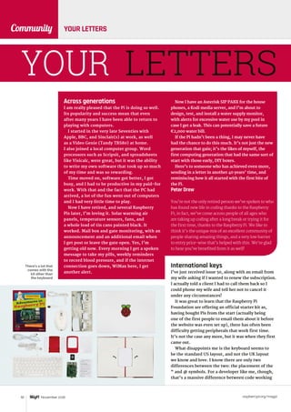 raspberrypi.org/magpi92 November 2016
Community YOUR LETTERS
YOUR LETTERS
There’s a lot that
comes with the
kit other than
the keyboard
Across generations
I am really pleased that the Pi is doing so well.
Its popularity and success mean that even
after many years I have been able to return to
playing with computers.
I started in the very late Seventies with
Apple, BBC, and Sinclair(s) at work, as well
as a Video Genie (Tandy TRS80) at home.
I also joined a local computer group. Word
processors such as Scripsit, and spreadsheets
like Visicalc, were great, but it was the ability
to write my own software that took up so much
of my time and was so rewarding.
Time moved on, software got better, I got
busy, and I had to be productive in my paid-for
work. With that and the fact that the PC had
arrived, a lot of the fun went out of computers
and I had very little time to play.
Now I have retired, and several Raspberry
Pis later, I’m loving it. Solar warming air
panels, temperature sensors, fans, and
a whole load of tin cans painted black. It
worked. Mail box and gate monitoring, with an
announcement and an additional email when
I get post or leave the gate open. Yes, I’m
getting old now. Every morning I get a spoken
message to take my pills, weekly reminders
to record blood pressure, and if the internet
connection goes down, WiMax here, I get
another alert.
International keys
I’ve just received issue 50, along with an email from
my wife asking if I wanted to renew the subscription.
I actually told a client I had to call them back so I
could phone my wife and tell her not to cancel it
under any circumstances!
It was great to learn that the Raspberry Pi
Foundation are offering an official starter kit as,
having bought Pis from the start (actually being
one of the first people to email them about it before
the website was even set up), there has often been
difficulty getting peripherals that work first time.
It’s not the case any more, but it was when they first
came out.
What disappoints me is the keyboard seems to
be the standard US layout, and not the UK layout
we know and love. I know there are only two
differences between the two: the placement of the
“ and @ symbols. For a developer like me, though,
that’s a massive difference between code working
Now I have an Asterisk SIP PABX for the house
phones, a Kodi media server, and I’m about to
design, test, and install a water supply monitor,
with alerts for excessive water use by my pool in
case I get a leak. This can potentially save a future
€2,000 water bill.
If the Pi hadn’t been a thing, I may never have
had the chance to do this much. It’s not just the new
generation that gain; it’s the likes of myself, the
first computing generation that had the same sort of
start with those early, DIY boxes.
Here’s to someone who has achieved even more,
sending in a letter in another 40 years’ time, and
reminiscing how it all started with the first bite of
the Pi.
Peter Drew
You’re not the only retired person we’ve spoken to who
has found new life in coding thanks to the Raspberry
Pi; in fact, we’ve come across people of all ages who
are taking up coding after a long break or trying it for
the first time, thanks to the Raspberry Pi. We like to
think it’s the unique mix of an excellent community of
people sharing amazing things, and a very low barrier
to entry price-wise that’s helped with this. We’re glad
to hear you’ve benefited from it as well!
 