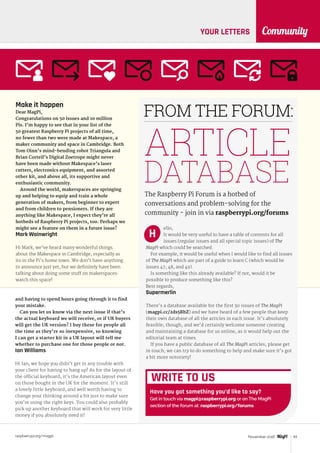 raspberrypi.org/magpi 93November 2016
CommunityYOUR LETTERS
Make it happen
Dear MagPi,
Congratulations on 50 issues and 10 million
Pis. I’m happy to see that in your list of the
50 greatest Raspberry Pi projects of all time,
no fewer than two were made at Makespace, a
maker community and space in Cambridge. Both
Tom Oinn’s mind-bending robot Triangula and
Brian Corteil’s Digital Zoetrope might never
have been made without Makespace’s laser
cutters, electronics equipment, and assorted
other kit, and above all, its supportive and
enthusiastic community.
Around the world, makerspaces are springing
up and helping to equip and train a whole
generation of makers, from beginner to expert
and from children to pensioners. If they are
anything like Makespace, I expect they’re all
hotbeds of Raspberry Pi projects, too. Perhaps we
might see a feature on them in a future issue?
Mark Wainwright
Hi Mark; we’ve heard many wonderful things
about the Makespace in Cambridge, especially as
its in the Pi’s home town. We don’t have anything
to announce just yet, but we definitely have been
talking about doing some stuff on makerspaces:
watch this space!
and having to spend hours going through it to find
your mistake.
Can you let us know via the next issue if that’s
the actual keyboard we will receive, or if UK buyers
will get the UK version? I buy these for people all
the time as they’re so inexpensive, so knowing
I can get a starter kit in a UK layout will tell me
whether to purchase one for those people or not.
Ian Williams
Hi Ian; we hope you didn’t get in any trouble with
your client for having to hang up! As for the layout of
the official keyboard, it’s the American layout even
on those bought in the UK for the moment. It’s still
a lovely little keyboard, and well worth having to
change your thinking around a bit just to make sure
you’re using the right keys. You could also probably
pick up another keyboard that will work for very little
money if you absolutely need it!
ello,
It would be very useful to have a table of contents for all
issues (regular issues and all special topic issues) of The
MagPi which could be searched.
For example, it would be useful when I would like to find all issues
of The MagPi which are part of a guide to learn C (which would be
issues 47, 48, and 49).
Is something like this already available? If not, would it be
possible to produce something like this?
Best regards,
Supermerlin
There’s a database available for the first 30 issues of The MagPi
(magpi.cc/2ds5RbZ) and we have heard of a few people that keep
their own database of all the articles in each issue. It’s absolutely
feasible, though, and we’d certainly welcome someone creating
and maintaining a database for us online, as it would help out the
editorial team at times.
If you have a public database of all The MagPi articles, please get
in touch; we can try to do something to help and make sure it’s got
a bit more notoriety!
FROM THE FORUM:
The Raspberry Pi Forum is a hotbed of
conversations and problem-solving for the
community - join in via raspberrypi.org/forums
ARTICLE
DATABASE
H
WRITE TO US
Have you got something you’d like to say?
Get in touch via magpi@raspberrypi.org or on The MagPi
section of the forum at: raspberrypi.org/forums
 