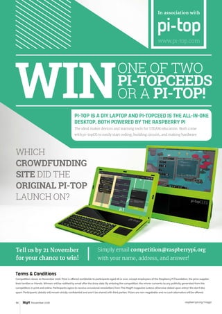 raspberrypi.org/magpi94
WHICH
CROWDFUNDING
SITE DID THE
ORIGINAL PI-TOP
LAUNCH ON?
Terms  Conditions
Competition closes 21 November 2016. Prize is offered worldwide to participants aged 18 or over, except employees of the Raspberry Pi Foundation, the prize supplier,
their families or friends. Winners will be notified by email after the draw date. By entering the competition, the winner consents to any publicity generated from the
competition, in print and online. Participants agree to receive occasional newsletters from The MagPi magazine (unless otherwise stated upon entry). We don’t like
spam. Participants’ details will remain strictly confidential and won’t be shared with third parties. Prizes are non-negotiable and no cash alternative will be offered.
ONE OF TWO
PI-TOPCEEDS
OR A PI-TOP!
In association with
www.pi-top.com
PI-TOP IS A DIY LAPTOP AND PI-TOPCEED IS THE ALL-IN-ONE
DESKTOP, BOTH POWERED BY THE RASPBERRY PI
The ideal maker devices and learning tools for STEAM education. Both come
with pi-topOS to easily start coding, building circuits, and making hardware.
November 2016
Tell us by 21 November
for your chance to win!
Simply email competition@raspberrypi.org
with your name, address, and answer!
 