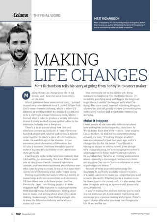 raspberrypi.org/magpi96 November 2016
Column
aking things can change your life. It did
for me, and I hear the same from others
all the time.
After I graduated from university in 2003, I jumped
immediately into the workforce. I landed in New York
City’s entertainment industry, which is where I’d
dreamed of working since I was young. I was excited
to be a staffer on a major television show, where I
learned what it takes to produce a weekly television
drama. I slowly worked my way up the ladder in the
television industry over a few years.
There’s a lot to admire about how film and
television content is produced. A crew of over one
hundred people with creative and technical talents
come together to create a piece of entertainment,
under the watchful eye of the director. It’s an
enormous piece of creative collaboration, but
it’s also a business. Everyone does their part to
make it happen. It’s incredible to see a television
show get made.
I had found a niche in the television industry that
I did well in, but eventually I hit a rut. I had a small
role in a big piece of work. I wanted to be more
creative, and have more autonomy and influence over
what I was helping to create. It was at that time that I
started closely following what makers were doing.
Feeling inspired by the work of others, I started to
make things with microcontrollers and electronics.
I’d then share how to do these projects online.
Eventually, I was contributing projects to Make:
magazine and I was soon able to make side money
from making things for companies, writing about
how to make, and writing about what others were
making. Soon enough, I was finding enough jobs
to leave the television industry and work as a
maker full-time.
M
That eventually led to my current job, doing
outreach for Raspberry Pi in the United States. It’s
incredibly gratifying work and despite the long road
to get there, I couldn’t be happier with what I’m
doing. The spare time I invested in making things as
a hobby has paid off greatly in a new career that gives
me creative freedom and a much more interesting
work day.
Make it happen
I meet people all the time who have stories about
how making has had an impact on their lives. At
World Maker Faire New York recently, I met student
Gerald Burkett; he told me his story of becoming
a maker. He said, “I’m doing things I wouldn’t
have ever dreamed of just four years ago, and it’s
changed my life for the better.” And Gerald is
having an impact on others as well. Even though
he’s soon graduating, he’s encouraging the school’s
administration to foster makers among students.
He says that they “deserve an inviting environment
where creativity is encouraged, and access to tools
and supplies they couldn’t obtain otherwise in order
to prototype and invent.”
Because of more accessible technology like
Raspberry Pi and freely available online resources,
it’s easier than ever to make the things that you want
to see in the world. Whether you’re a student or are
far down a particular career path, it’s also easier than
ever to explore making as a passion and potentially
also a livelihood.
If you’re reading this and you feel like you’re stuck
in a rut with your job, I understand that feeling and
encourage you to pursue making with vigour. There’s
a good chance that what you make can change your
life. It worked for me.
MATT RICHARDSON
Matt is Raspberry Pi’s US-based product evangelist. Before
that, he was co-author of Getting Started with Raspberry Pi
and a contributing editor at Make: magazine.
Matt Richardson tells his story of going from hobbyist to career maker
MAKING
LIFE CHANGES
THE FINAL WORD
 