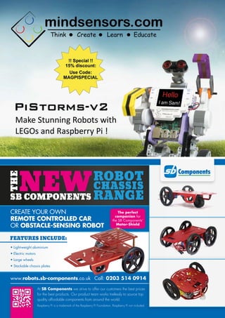 CREATE YOUR OWN
REMOTE CONTROLLED CAR
OR OBSTACLE-SENSING ROBOT
• Light-weight aluminium
• Electric motors
• Large wheels
• Stackable chassis plates
www.robots.sb-components.co.uk Call: 0203 514 0914
At SB Components we strive to offer our customers the best prices
for the best products. Our product team works tirelessly to source top
quality affordable components from around the world.
FEATURES INCLUDE:
Raspberry Pi is a trademark of the Raspberry Pi Foundation. Raspberry Pi not included.
The perfect
companion for
the SB Components’
Motor-Shield
 