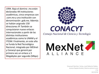 Emanuel Sánchez Farías, José Roberto Febles,
Jessica Zapata Sonda y Danna ventura Luna
1°G
02/12/16
1994. Bajo el domino .mx están
declaradas 44 instituciones
académicas, cinco empresas con
.com.mx y una institución con
denominación .gob.mx. Además
se habían asignado 150
direcciones IP. También se
conquistaron nueve enlaces
internacionales a partir de las
distintas instituciones
académicas como la UNAM y el
ITESM. Finalmente, en este año
se funda la Red Tecnológica
Nacional, integrada por MEXnet
y Conacyt que generó por
primera vez un enlace a 3
Megabytes por segundo (Mbps)
 