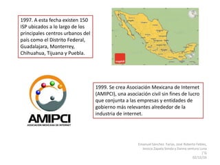 Emanuel Sánchez Farías, José Roberto Febles,
Jessica Zapata Sonda y Danna ventura Luna
|°G
02/12/16
1997. A esta fecha existen 150
ISP ubicados a lo largo de los
principales centros urbanos del
país como el Distrito Federal,
Guadalajara, Monterrey,
Chihuahua, Tijuana y Puebla.
1999. Se crea Asociación Mexicana de Internet
(AMIPCI), una asociación civil sin fines de lucro
que conjunta a las empresas y entidades de
gobierno más relevantes alrededor de la
industria de internet.
 
