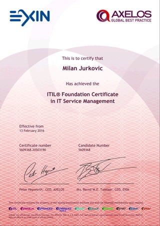 This is to certify that
Milan Jurkovic
Has achieved the
ITIL® Foundation Certificate
in IT Service Management
Effective from
13 February 2016
Certificate number Candidate Number
5609368.20503190 5609368
Peter Hepworth, CEO, AXELOS drs. Bernd W.E. Taselaar, CEO, EXIN
This certificate remains the property of the issuing Examination Institute and shall be returned immediately upon request.
AXELOS, the AXELOS logo, the AXELOS swirl logo, ITIL, PRINCE2, MSP, M_o_R, P3M3, P3O, MoP and MoV are registered trade marks of AXELOS Limited. PRINCE2
Agile and RESILIA are trade marks of AXELOS Limited.
 