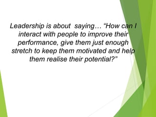 Leadership is about saying… “How can I
interact with people to improve their
performance, give them just enough
stretch to keep them motivated and help
them realise their potential?”
 