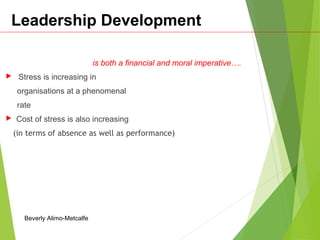 Leadership Development
is both a financial and moral imperative….
 Stress is increasing in
organisations at a phenomenal
rate
 Cost of stress is also increasing
(in terms of absence as well as performance)
Beverly Alimo-Metcalfe
 