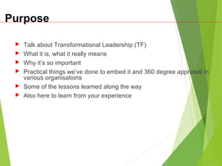 Purpose
 Talk about Transformational Leadership (TF)
 What it is, what it really means
 Why it’s so important
 Practical things we’ve done to embed it and 360 degree appraisal in
various organisations
 Some of the lessons learned along the way
 Also here to learn from your experience
 