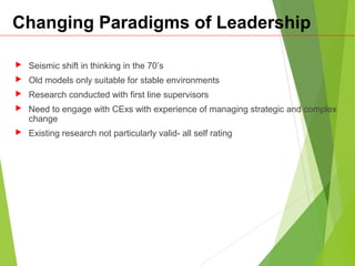 Changing Paradigms of Leadership
 Seismic shift in thinking in the 70’s
 Old models only suitable for stable environments
 Research conducted with first line supervisors
 Need to engage with CExs with experience of managing strategic and complex
change
 Existing research not particularly valid- all self rating
 