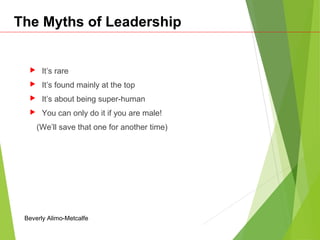 The Myths of Leadership
 It’s rare
 It’s found mainly at the top
 It’s about being super-human
 You can only do it if you are male!
(We’ll save that one for another time)
Beverly Alimo-Metcalfe
 