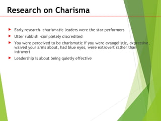 Research on Charisma
 Early research- charismatic leaders were the star performers
 Utter rubbish -completely discredited
 You were perceived to be charismatic if you were evangelistic, expressive,
waived your arms about, had blue eyes, were extrovert rather than
introvert
 Leadership is about being quietly effective
 