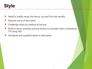 Style
 Need to briefly recap the theory, but we’ll do that quickly
 Debunk some of the myths
 Challenge what you believe to be true
 Build in some activities around factors to consider when embedding
TF/using 360
 Handouts and questionnaires to take away
 