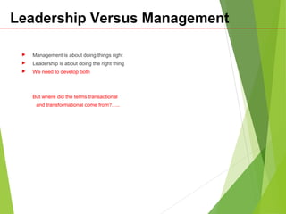 Leadership Versus Management
 Management is about doing things right
 Leadership is about doing the right thing
 We need to develop both
But where did the terms transactional
and transformational come from?…..
 