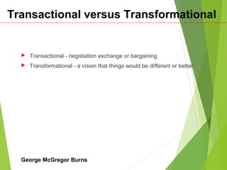 Transactional versus Transformational
 Transactional - negotiation exchange or bargaining
 Transformational - a vision that things would be different or better
George McGregor Burns
 