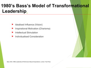 1980’s Bass’s Model of Transformational
Leadership
 Idealised Influence (Vision)
 Inspirational Motivation (Charisma)
 Intellectual Stimulation
 Individualised Consideration
Bass, B.M. (1985) Leadership & Performance Beyond Expectations. London: Free Press
 