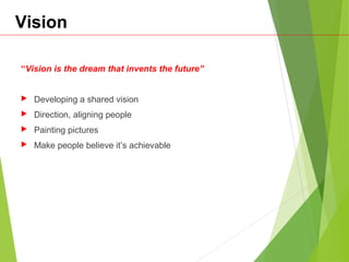 Vision
“Vision is the dream that invents the future”
 Developing a shared vision
 Direction, aligning people
 Painting pictures
 Make people believe it’s achievable
 
