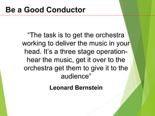 Be a Good Conductor
“The task is to get the orchestra
working to deliver the music in your
head. It’s a three stage operation-
hear the music, get it over to the
orchestra get them to give it to the
audience”
Leonard Bernstein
 