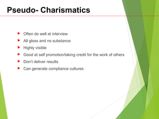 Pseudo- Charismatics
 Often do well at interview
 All gloss and no substance
 Highly visible
 Good at self promotion/taking credit for the work of others
 Don’t deliver results
 Can generate compliance cultures
 
