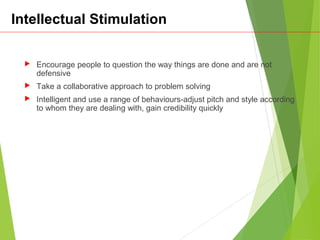 Intellectual Stimulation
 Encourage people to question the way things are done and are not
defensive
 Take a collaborative approach to problem solving
 Intelligent and use a range of behaviours-adjust pitch and style according
to whom they are dealing with, gain credibility quickly
 