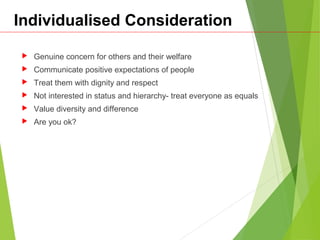 Individualised Consideration
 Genuine concern for others and their welfare
 Communicate positive expectations of people
 Treat them with dignity and respect
 Not interested in status and hierarchy- treat everyone as equals
 Value diversity and difference
 Are you ok?
 
