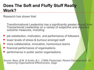 Does The Soft and Fluffy Stuff Really
Work?
Research has shown that:
Transformational Leadership has a significantly greater impact than
Transactional Leadership on a variety of subjective and objective
outcome measures, including:
 job satisfaction, motivation, and performance of followers
 lower levels of stress & burnout amongst staff
 more collaborative, innovative, harmonious teams
 financial performance of organisations
 performance in public sector organisations
Source: Bass, B.M. & Avolio, B.J., (1996) Postscripts: Recent Developments for
Improving Organisational Effectiveness, Sage
 