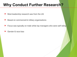 Why Conduct Further Research?
 Most leadership research was from the US
 Based on commercial & military organisations
 Focus was typically on male white top managers who were self rating
 Gender & race bias
 
