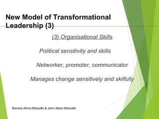 New Model of Transformational
Leadership (3)
(3) Organisational Skills
Political sensitivity and skills
Networker, promoter, communicator
Manages change sensitively and skilfully
Beverly Alimo-Metcalfe & John Alban-Metcalfe
 