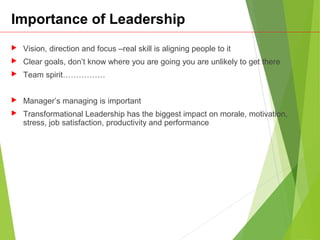 Importance of Leadership
 Vision, direction and focus –real skill is aligning people to it
 Clear goals, don’t know where you are going you are unlikely to get there
 Team spirit…………….
 Manager’s managing is important
 Transformational Leadership has the biggest impact on morale, motivation,
stress, job satisfaction, productivity and performance
 