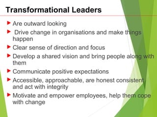 Transformational Leaders
 Are outward looking
 Drive change in organisations and make things
happen
 Clear sense of direction and focus
 Develop a shared vision and bring people along with
them
 Communicate positive expectations
 Accessible, approachable, are honest consistent
and act with integrity
 Motivate and empower employees, help them cope
with change
 