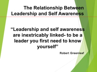 The Relationship Between
Leadership and Self Awareness
“Leadership and self awareness
are inextricably linked- to be a
leader you first need to know
yourself”
Robert Greenleaf
 
