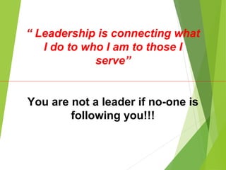 “ Leadership is connecting what
I do to who I am to those I
serve”
You are not a leader if no-one is
following you!!!
 