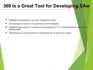 360 Is a Great Tool for Developing SAw
 Multiple perspectives on your leadership style
 Encourages a culture of openness and feedback
 Studies have shown it improves all aspects of TF ( if development needs are
addressed)
 Performance improvement is sustained for at least two years
 