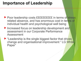 Importance of Leadership
 Poor leadership costs ££££££££££ in terms of stress
related absence, and has enormous cost in terms of
individual health and psychological well being
 Increased focus on leadership development and
assessment in our Corporate Performance
Assessment
 “Leadership is the single biggest factor that drives
change and organisational improvement “ LG White
Paper”
 