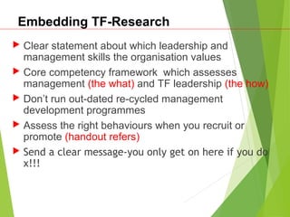 Embedding TF-Research
 Clear statement about which leadership and
management skills the organisation values
 Core competency framework which assesses
management (the what) and TF leadership (the how)
 Don’t run out-dated re-cycled management
development programmes
 Assess the right behaviours when you recruit or
promote (handout refers)
 Send a clear message-you only get on here if you do
x!!!
 