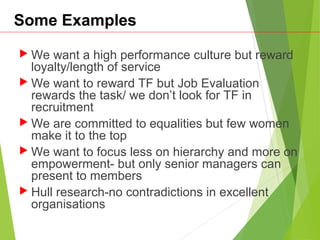 Some Examples
 We want a high performance culture but reward
loyalty/length of service
 We want to reward TF but Job Evaluation
rewards the task/ we don’t look for TF in
recruitment
 We are committed to equalities but few women
make it to the top
 We want to focus less on hierarchy and more on
empowerment- but only senior managers can
present to members
 Hull research-no contradictions in excellent
organisations
 