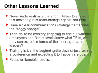 Other Lessons Learned
 Never under-estimate the effort it takes to embed
this down to grass roots-change agents can help
 Have a clear communications strategy that tackles
the “soggy sponge”
 Then do some mystery shopping to find out whether
employees at different levels know what TF is, what
they can expect in terms of their managers and
leaders?
 Training is just the beginning-the days of just running
a conference and expecting it to happen are over!!!
 Focus on tangible results….
 