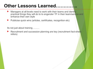 Other Lessons Learned…………..
 Managers at all levels need to work with their teams and identify
practical things they will do to to engender TF in their team/service and
enhance their own style
 Publicise quick wins (articles, certificates, recognition etc)
Its not just about training………
 Recruitment and succession planning are key (recruitment fact-sheet
refers)
 