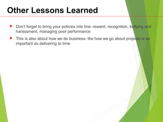 Other Lessons Learned
 Don’t forget to bring your policies into line- reward, recognition, bullying and
harassment, managing poor performance
 This is also about how we do business- the how we go about projects is as
important as delivering to time
 