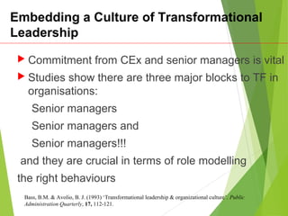 Embedding a Culture of Transformational
Leadership
 Commitment from CEx and senior managers is vital
 Studies show there are three major blocks to TF in
organisations:
Senior managers
Senior managers and
Senior managers!!!
and they are crucial in terms of role modelling
the right behaviours
Bass, B.M. & Avolio, B. J. (1993) ‘Transformational leadership & organizational culture’. Public
Administration Quarterly, 17, 112-121.
 