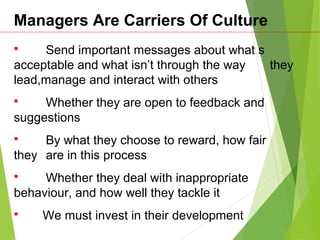 Managers Are Carriers Of Culture
 Send important messages about what s
acceptable and what isn’t through the way they
lead,manage and interact with others
 Whether they are open to feedback and
suggestions
 By what they choose to reward, how fair
they are in this process
 Whether they deal with inappropriate
behaviour, and how well they tackle it
 We must invest in their development
 