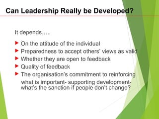 Can Leadership Really be Developed?
It depends…..
 On the attitude of the individual
 Preparedness to accept others’ views as valid
 Whether they are open to feedback
 Quality of feedback
 The organisation’s commitment to reinforcing
what is important- supporting development-
what’s the sanction if people don’t change?
 