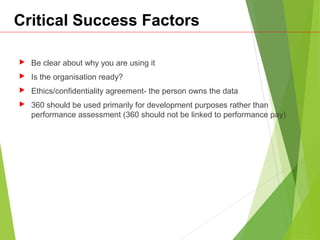 Critical Success Factors
 Be clear about why you are using it
 Is the organisation ready?
 Ethics/confidentiality agreement- the person owns the data
 360 should be used primarily for development purposes rather than
performance assessment (360 should not be linked to performance pay)
 