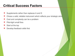 Critical Success Factors
 Supplements rather than replaces A and D
 Chose a valid, reliable instrument which reflects your strategic aims
 Cost and complexity can be a problem
 Pilot-light small fires
 Start at the top
 Develop feedback skills first
 