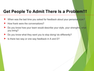 Get People To Admit There Is a Problem!!!
 When was the last time you asked for feedback about your personal style?
 How frank were the conversations?
 Do you know how your team would describe your style, your strengths, what
you bring?
 Do you know what they want you to stop doing/ do differently?
 Is there two way or one way feedback in A and D?
 