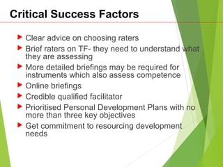 Critical Success Factors
 Clear advice on choosing raters
 Brief raters on TF- they need to understand what
they are assessing
 More detailed briefings may be required for
instruments which also assess competence
 Online briefings
 Credible qualified facilitator
 Prioritised Personal Development Plans with no
more than three key objectives
 Get commitment to resourcing development
needs
 
