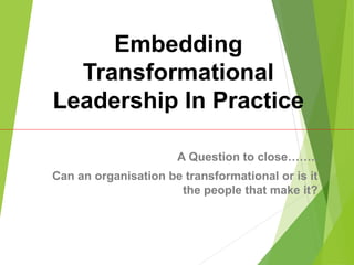 Embedding
Transformational
Leadership In Practice
A Question to close……..
Can an organisation be transformational or is it
the people that make it?
 
