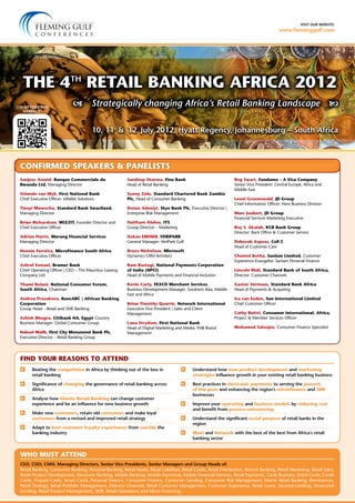 visit our website:
www.fleminggulf.com
10, 11  &  12  July 2012, Hyatt Regency, Johannesburg – South Africa
 Strategically changing Africa’s Retail Banking Landscape 
	Beating the competition in Africa by thinking out of the box in
retail banking
	Significance of changing the governance of retail banking across
Africa
	 Analyze how Islamic Retail Banking can change customer
experience and be an influence for new business growth
	 Make new customers, retain old customers and make loyal
customers from a revised and improved retail strategy
	 Adapt to best customer loyalty experiences from outside the
banking industry
	Understand how new product development and marketing
strategies influence growth in your existing retail banking business
	Best practices in electronic payments to serving the poorest
of the poor and enhancing the region’s microfinance and SME
businesses
	Improve your operating and business models by reducing cost
and benefit from process outsourcing
	Understand the significant social purpose of retail banks in the
region
	 Meet and Network with the best of the best from Africa’s retail
banking sector
CEO, COO, CMO, Managing Directors, Senior Vice Presidents, Senior Managers and Group Heads of:
Retail Banking, Consumer Banking, Personal Banking, Retail Assets, Retail Liabilities, Retail Credit, Retail Distribution, Branch Banking, Retail Marketing, Retail Sales,
Retail Product Development, Electronic Banking, Mobile Banking, Mobile Payments, Mobile Financial Services, Retail Payments, Cards Business, Debit Cards, Credit
Cards, Prepaid Cards, Smart Cards, Personal Finance, Consumer Finance, Consumer Lending, Consumer Risk Management, Islamic Retail Banking, Remittances,
Retail Strategy, Retail Portfolio Management, Delivery Channels, Retail Customer Management, Customer Experience, Retail Loans, Secured Lending, Unsecured
Lending, Retail Product Management, SME, Retail Operations and Micro Financing.
FIND YOUR REASONS TO ATTEND
WHO MUST ATTEND
The 4th
Retail Banking Africa 2012
Sanjeev Anand, Banque Commerciale du
Rwanda Ltd, Managing Director
Yolande van Wyk, First National Bank
Chief Executive Officer: eWallet Solutions
Tineyi Mawocha, Standard Bank Swaziland,
Managing Director
Brian Richardson, WIZZIT, Founder Director and
Chief Executive Officer
Adrian Harris, Marang Financial Services
Managing Director
Hennie Ferreira, MicroFinance South Africa
Chief Executive Officer
Ashraf Esmael, Bramer Bank
Chief Operating Officer | CEO – The Mauritius Leasing
Company Ltd
Thami Bolani, National Consumer Forum,
South Africa, Chairman
Andrea Prazakova, BancABC | African Banking
Corporation
Group Head – Retail and SME Banking
Ashish Bhugra, Citibank NA, Egypt Country
Business Manager: Global Consumer Group
Nabeel Malik, First City Monument Bank Plc,
Executive Director – Retail Banking Group
Sandeep Sharma, Fina Bank
Head of Retail Banking
Sonny Zulu, Standard Chartered Bank Zambia
Plc, Head of Consumer Banking
Dotun Adeniyi, Skye Bank Plc, Executive Director |
Enterprise Risk Management
Haitham Abdou, ITS
Group Director – Marketing
Ozkan ERENER, VERiPARK
General Manager: VeriPark Gulf
Bruce Nicholson, Microsoft
Dynamics CRM Architect
Ram Rastogi, National Payments Corporation
of India (NPCI)
Head of Mobile Payments and Financial Inclusion
Kevin Carty, FEXCO Merchant Services
Business Development Manager: Southern Asia, Middle
East and Africa
Brian Timothy Quarrie, Network International
Executive Vice President | Sales and Client
Management
Lana Strydom, First National Bank
Head of Digital Marketing and Media: FNB Brand
Management
Reg Swart, Fundamo – A Visa Company
Senior Vice President: Central Europe, Africa and
Middle East
Leoni Groenewald, JD Group
Chief Information Officer: New Business Division
Marc Joubert, JD Group
Financial Services Marketing Executive
Roy S. Akalah, KCB Bank Group
Director: Back Office & Customer Service
Deborah Aspoas, Cell C
Head of Customer Care
Chantel Botha, Sanlam Limited, Customer
Experience Evangelist: Sanlam Personal Finance
Lincoln Mali, Standard Bank of South Africa,
Director: Customer Channels
Gustav Vermaas, Standard Bank Africa
Head of Payments & Acquiring
Ica van Eeden, Sun International Limited
Chief Customer Officer
Cathy Rutivi, Consumer International, Africa,
Project & Member Services Officer
Mohamed Saloojee, Consumer Finance Specialist
CONFIRMED SPEAKERS & PANELISTS
Use QR Code for
webpage:
 