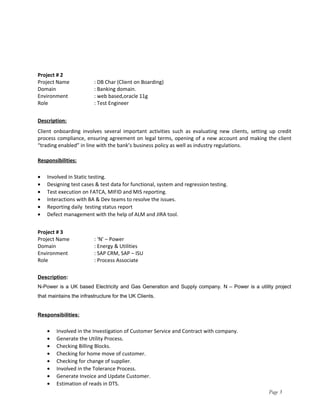 Project # 2
Project Name : DB Char (Client on Boarding)
Domain : Banking domain.
Environment : web based,oracle 11g
Role : Test Engineer
Description:
Client onboarding involves several important activities such as evaluating new clients, setting up credit
process compliance, ensuring agreement on legal terms, opening of a new account and making the client
“trading enabled” in line with the bank’s business policy as well as industry regulations.
Responsibilities:
• Involved in Static testing.
• Designing test cases & test data for functional, system and regression testing.
• Test execution on FATCA, MIFID and MIS reporting.
• Interactions with BA & Dev teams to resolve the issues.
• Reporting daily testing status report
• Defect management with the help of ALM and JIRA tool.
Project # 3
Project Name : ‘N’ – Power
Domain : Energy & Utilities
Environment : SAP CRM, SAP – ISU
Role : Process Associate
Description:
N-Power is a UK based Electricity and Gas Generation and Supply company. N – Power is a utility project
that maintains the infrastructure for the UK Clients.
Responsibilities:
• Involved in the Investigation of Customer Service and Contract with company.
• Generate the Utility Process.
• Checking Billing Blocks.
• Checking for home move of customer.
• Checking for change of supplier.
• Involved in the Tolerance Process.
• Generate Invoice and Update Customer.
• Estimation of reads in DTS.
Page 3
 